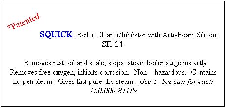 Text Box: SQUICK  Boiler Cleaner/Inhibitor with Anti-Foam Silicone SK-24  
    Removes rust, oil and scale, stops  steam boiler surge instantly.  Removes free oxygen, inhibits corrosion.  Non    hazardous.  Contains no petroleum.  Gives fast pure dry steam.  Use 1, 5oz can for each 150,000 BTU's
 
